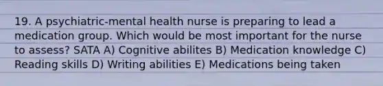 19. A psychiatric-mental health nurse is preparing to lead a medication group. Which would be most important for the nurse to assess? SATA A) Cognitive abilites B) Medication knowledge C) Reading skills D) Writing abilities E) Medications being taken