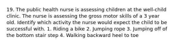 19. The public health nurse is assessing children at the well-child clinic. The nurse is assessing the gross motor skills of a 3 year old. Identify which activity the nurse would expect the child to be successful with. 1. Riding a bike 2. Jumping rope 3. Jumping off of the bottom stair step 4. Walking backward heel to toe