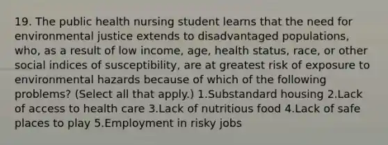 19. The public health nursing student learns that the need for environmental justice extends to disadvantaged populations, who, as a result of low income, age, health status, race, or other social indices of susceptibility, are at greatest risk of exposure to environmental hazards because of which of the following problems? (Select all that apply.) 1.Substandard housing 2.Lack of access to health care 3.Lack of nutritious food 4.Lack of safe places to play 5.Employment in risky jobs