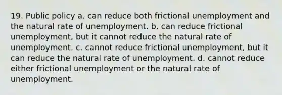 19. Public policy a. can reduce both frictional unemployment and the natural rate of unemployment. b. can reduce frictional unemployment, but it cannot reduce the natural rate of unemployment. c. cannot reduce frictional unemployment, but it can reduce the natural rate of unemployment. d. cannot reduce either frictional unemployment or the natural rate of unemployment.