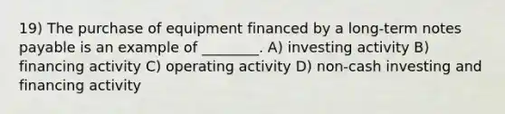 19) The purchase of equipment financed by a long-term notes payable is an example of ________. A) investing activity B) financing activity C) operating activity D) non-cash investing and financing activity