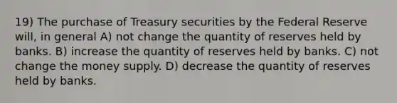 19) The purchase of Treasury securities by the Federal Reserve will, in general A) not change the quantity of reserves held by banks. B) increase the quantity of reserves held by banks. C) not change the money supply. D) decrease the quantity of reserves held by banks.