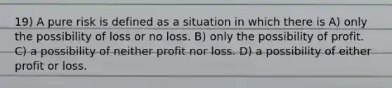 19) A pure risk is defined as a situation in which there is A) only the possibility of loss or no loss. B) only the possibility of profit. C) a possibility of neither profit nor loss. D) a possibility of either profit or loss.