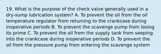 19. What is the purpose of the check valve generally used in a dry-sump lubrication system? A. To prevent the oil from the oil temperature regulator from returning to the crankcase during inoperative periods B. To prevent the scavenge pump from losing its prime C. To prevent the oil from the supply tank from seeping into the crankcase during inoperative periods D. To prevent the oil from the pressure pump from entering the scavenge system