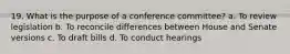 19. What is the purpose of a conference committee? a. To review legislation b. To reconcile differences between House and Senate versions c. To draft bills d. To conduct hearings