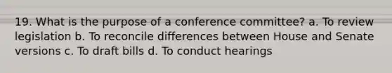 19. What is the purpose of a conference committee? a. To review legislation b. To reconcile differences between House and Senate versions c. To draft bills d. To conduct hearings