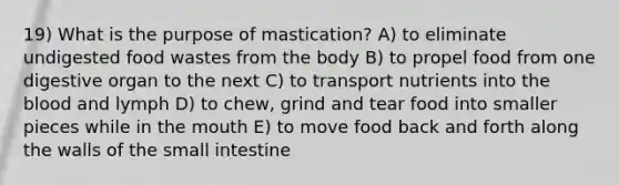 19) What is the purpose of mastication? A) to eliminate undigested food wastes from the body B) to propel food from one digestive organ to the next C) to transport nutrients into the blood and lymph D) to chew, grind and tear food into smaller pieces while in the mouth E) to move food back and forth along the walls of the small intestine