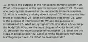 19. What is the purpose of the nonspecific immune system? 20. What is the purpose of the specific immune system? 21. Discuss one body system involved in the nonspecific immune response. 22. What is swelling and why does it occur? 23. What are the two types of cytokines? 24. What cells produce cytokines? 25. What is the purpose of interferons? 26. What is the purpose of interleukins? 27. What are pyrogens? 28. How does a fever help the body? 29. What are the two subtypes of white blood cells? 30. Describe the major purpose of neutrophils. 31. What are the steps of phagocytosis? 32. Label all white blood cells from their histological pictures. 33. What do eosinophils do?