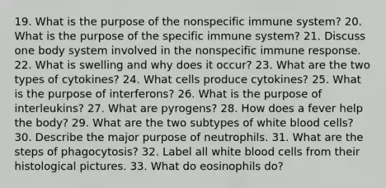 19. What is the purpose of the nonspecific immune system? 20. What is the purpose of the specific immune system? 21. Discuss one body system involved in the nonspecific immune response. 22. What is swelling and why does it occur? 23. What are the two types of cytokines? 24. What cells produce cytokines? 25. What is the purpose of interferons? 26. What is the purpose of interleukins? 27. What are pyrogens? 28. How does a fever help the body? 29. What are the two subtypes of white blood cells? 30. Describe the major purpose of neutrophils. 31. What are the steps of phagocytosis? 32. Label all white blood cells from their histological pictures. 33. What do eosinophils do?