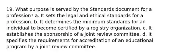 19. What purpose is served by the Standards document for a profession? a. It sets the legal and ethical standards for a profession. b. It determines the minimum standards for an individual to become certified by a registry organization. c. It establishes the sponsorship of a joint review committee. d. It specifies the requirements for accreditation of an educational program by a joint review committee.