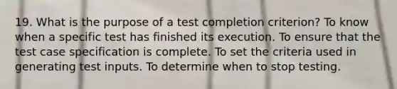 19. What is the purpose of a test completion criterion? To know when a specific test has finished its execution. To ensure that the test case specification is complete. To set the criteria used in generating test inputs. To determine when to stop testing.