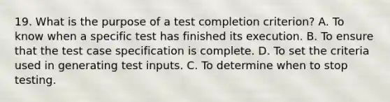 19. What is the purpose of a test completion criterion? A. To know when a specific test has finished its execution. B. To ensure that the test case specification is complete. D. To set the criteria used in generating test inputs. C. To determine when to stop testing.