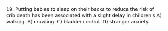 19. Putting babies to sleep on their backs to reduce the risk of crib death has been associated with a slight delay in children's A) walking. B) crawling. C) bladder control. D) stranger anxiety.