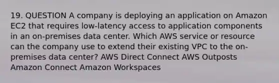 19. QUESTION A company is deploying an application on Amazon EC2 that requires low-latency access to application components in an on-premises data center. Which AWS service or resource can the company use to extend their existing VPC to the on-premises data center? AWS Direct Connect AWS Outposts Amazon Connect Amazon Workspaces