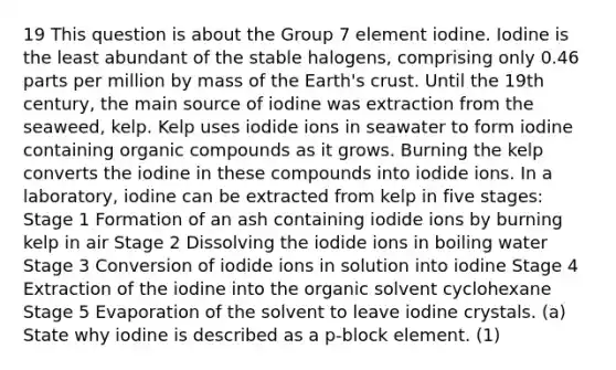 19 This question is about the Group 7 element iodine. Iodine is the least abundant of the stable halogens, comprising only 0.46 parts per million by mass of the Earth's crust. Until the 19th century, the main source of iodine was extraction from the seaweed, kelp. Kelp uses iodide ions in seawater to form iodine containing organic compounds as it grows. Burning the kelp converts the iodine in these compounds into iodide ions. In a laboratory, iodine can be extracted from kelp in five stages: Stage 1 Formation of an ash containing iodide ions by burning kelp in air Stage 2 Dissolving the iodide ions in boiling water Stage 3 Conversion of iodide ions in solution into iodine Stage 4 Extraction of the iodine into the organic solvent cyclohexane Stage 5 Evaporation of the solvent to leave iodine crystals. (a) State why iodine is described as a p-block element. (1)