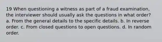 19 When questioning a witness as part of a fraud examination, the interviewer should usually ask the questions in what order? a. From the general details to the specific details. b. In reverse order. c. From closed questions to open questions. d. In random order.