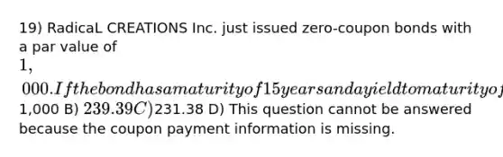 19) RadicaL CREATIONS Inc. just issued zero-coupon bonds with a par value of 1,000. If the bond has a maturity of 15 years and a yield to maturity of 10%, what is the current price of the bond if it is priced in the conventional manner? A)1,000 B) 239.39 C)231.38 D) This question cannot be answered because the coupon payment information is missing.