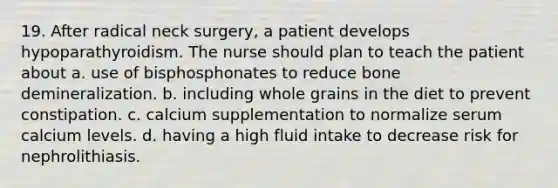 19. After radical neck surgery, a patient develops hypoparathyroidism. The nurse should plan to teach the patient about a. use of bisphosphonates to reduce bone demineralization. b. including whole grains in the diet to prevent constipation. c. calcium supplementation to normalize serum calcium levels. d. having a high fluid intake to decrease risk for nephrolithiasis.