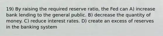 19) By raising the required reserve ratio, the Fed can A) increase bank lending to the general public. B) decrease the quantity of money. C) reduce interest rates. D) create an excess of reserves in the banking system