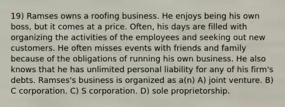 19) Ramses owns a roofing business. He enjoys being his own boss, but it comes at a price. Often, his days are filled with organizing the activities of the employees and seeking out new customers. He often misses events with friends and family because of the obligations of running his own business. He also knows that he has unlimited personal liability for any of his firm's debts. Ramses's business is organized as a(n) A) joint venture. B) C corporation. C) S corporation. D) sole proprietorship.