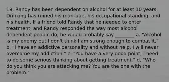 19. Randy has been dependent on alcohol for at least 10 years. Drinking has ruined his marriage, his occupational standing, and his health. If a friend told Randy that he needed to enter treatment, and Randy responded the way most alcohol dependent people do, he would probably say ________ a. "Alcohol is my enemy but I don't think I am strong enough to combat it." b. "I have an addictive personality and without help, I will never overcome my addiction." c. "You have a very good point; I need to do some serious thinking about getting treatment." d. "Who do you think you are attacking me? You are the one with the problem."