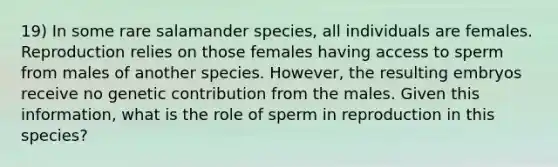 19) In some rare salamander species, all individuals are females. Reproduction relies on those females having access to sperm from males of another species. However, the resulting embryos receive no genetic contribution from the males. Given this information, what is the role of sperm in reproduction in this species?