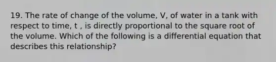 19. The rate of change of the volume, V, of water in a tank with respect to time, t , is directly proportional to the square root of the volume. Which of the following is a differential equation that describes this relationship?