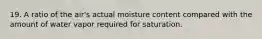 19. A ratio of the air's actual moisture content compared with the amount of water vapor required for saturation.