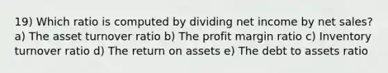 19) Which ratio is computed by dividing net income by <a href='https://www.questionai.com/knowledge/ksNDOTmr42-net-sales' class='anchor-knowledge'>net sales</a>? a) The asset turnover ratio b) The profit margin ratio c) Inventory turnover ratio d) The return on assets e) The debt to assets ratio