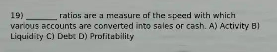 19) ________ ratios are a measure of the speed with which various accounts are converted into sales or cash. A) Activity B) Liquidity C) Debt D) Profitability