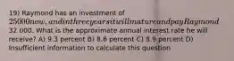 19) Raymond has an investment of 25 000 now, and in three years it will mature and pay Raymond32 000. What is the approximate annual interest rate he will receive? A) 9.3 percent B) 8.6 percent C) 8.9 percent D) Insufficient information to calculate this question