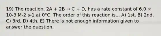 19) The reaction, 2A + 2B → C + D, has a rate constant of 6.0 × 10-3 M-2 s-1 at 0°C. The order of this reaction is... A) 1st. B) 2nd. C) 3rd. D) 4th. E) There is not enough information given to answer the question.