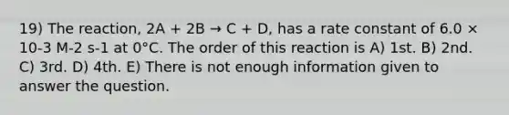 19) The reaction, 2A + 2B → C + D, has a rate constant of 6.0 × 10-3 M-2 s-1 at 0°C. The order of this reaction is A) 1st. B) 2nd. C) 3rd. D) 4th. E) There is not enough information given to answer the question.