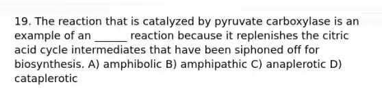 19. The reaction that is catalyzed by pyruvate carboxylase is an example of an ______ reaction because it replenishes the citric acid cycle intermediates that have been siphoned off for biosynthesis. A) amphibolic B) amphipathic C) anaplerotic D) cataplerotic