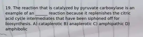 19. The reaction that is catalyzed by pyruvate carboxylase is an example of an ______ reaction because it replenishes the citric acid cycle intermediates that have been siphoned off for biosynthesis. A) cataplerotic B) anaplerotic C) amphipathic D) amphibolic