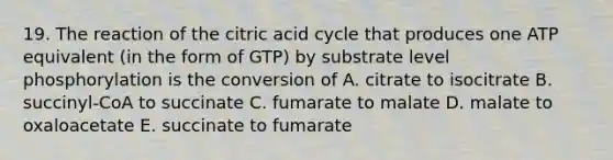 19. The reaction of the citric acid cycle that produces one ATP equivalent (in the form of GTP) by substrate level phosphorylation is the conversion of A. citrate to isocitrate B. succinyl-CoA to succinate C. fumarate to malate D. malate to oxaloacetate E. succinate to fumarate