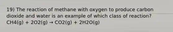 19) The reaction of methane with oxygen to produce carbon dioxide and water is an example of which class of reaction? CH4(g) + 2O2(g) → CO2(g) + 2H2O(g)