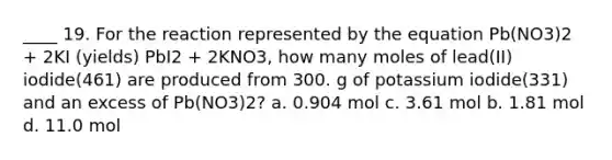 ____ 19. For the reaction represented by the equation Pb(NO3)2 + 2KI (yields) PbI2 + 2KNO3, how many moles of lead(II) iodide(461) are produced from 300. g of potassium iodide(331) and an excess of Pb(NO3)2? a. 0.904 mol c. 3.61 mol b. 1.81 mol d. 11.0 mol