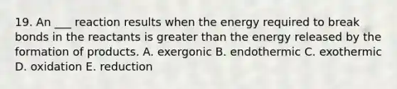 19. An ___ reaction results when the energy required to break bonds in the reactants is <a href='https://www.questionai.com/knowledge/ktgHnBD4o3-greater-than' class='anchor-knowledge'>greater than</a> the energy released by the formation of products. A. exergonic B. endothermic C. exothermic D. oxidation E. reduction