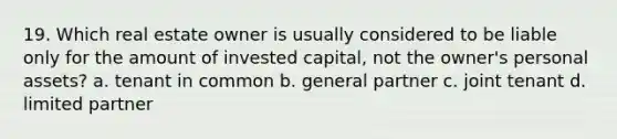 19. Which real estate owner is usually considered to be liable only for the amount of invested capital, not the owner's personal assets? a. tenant in common b. general partner c. joint tenant d. limited partner