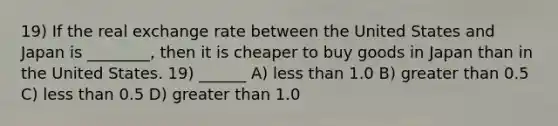 19) If the real exchange rate between the United States and Japan is ________, then it is cheaper to buy goods in Japan than in the United States. 19) ______ A) less than 1.0 B) greater than 0.5 C) less than 0.5 D) greater than 1.0