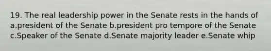 19. The real leadership power in the Senate rests in the hands of a.president of the Senate b.president pro tempore of the Senate c.Speaker of the Senate d.Senate majority leader e.Senate whip