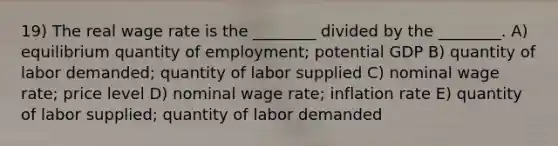 19) The real wage rate is the ________ divided by the ________. A) equilibrium quantity of employment; potential GDP B) quantity of labor demanded; quantity of labor supplied C) nominal wage rate; price level D) nominal wage rate; inflation rate E) quantity of labor supplied; quantity of labor demanded