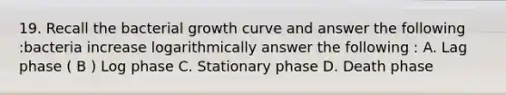 19. Recall the bacterial growth curve and answer the following :bacteria increase logarithmically answer the following : A. Lag phase ( B ) Log phase C. Stationary phase D. Death phase