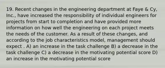 19. Recent changes in the engineering department at Faye & Cy, Inc., have increased the responsibility of individual engineers for projects from start to completion and have provided more information on how well the engineering on each project meets the needs of the customer. As a result of these changes, and according to the job characteristics model, management should expect . A) an increase in the task challenge B) a decrease in the task challenge C) a decrease in the motivating potential score D) an increase in the motivating potential score