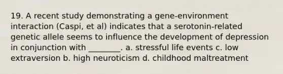 19. A recent study demonstrating a gene-environment interaction (Caspi, et al) indicates that a serotonin-related genetic allele seems to influence the development of depression in conjunction with ________. a. stressful life events c. low extraversion b. high neuroticism d. childhood maltreatment