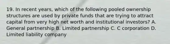 19. In recent years, which of the following pooled ownership structures are used by private funds that are trying to attract capital from very high net worth and institutional investors? A. General partnership B. Limited partnership C. C corporation D. Limited liability company