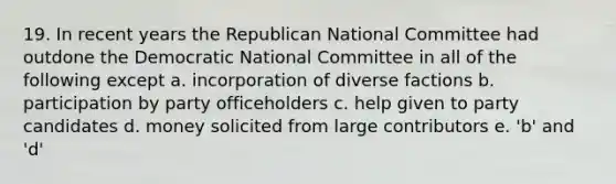 19. In recent years the Republican National Committee had outdone the Democratic National Committee in all of the following except a. incorporation of diverse factions b. participation by party officeholders c. help given to party candidates d. money solicited from large contributors e. 'b' and 'd'