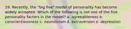 19. Recently, the "big five" model of personality has become widely accepted. Which of the following is not one of the five personality factors in the model? a. agreeableness b. conscientiousness c. neuroticism d. extraversion e. depression