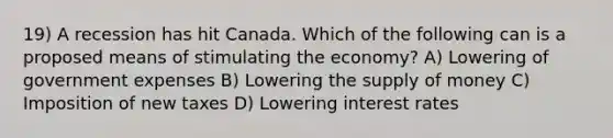 19) A recession has hit Canada. Which of the following can is a proposed means of stimulating the economy? A) Lowering of government expenses B) Lowering the supply of money C) Imposition of new taxes D) Lowering interest rates